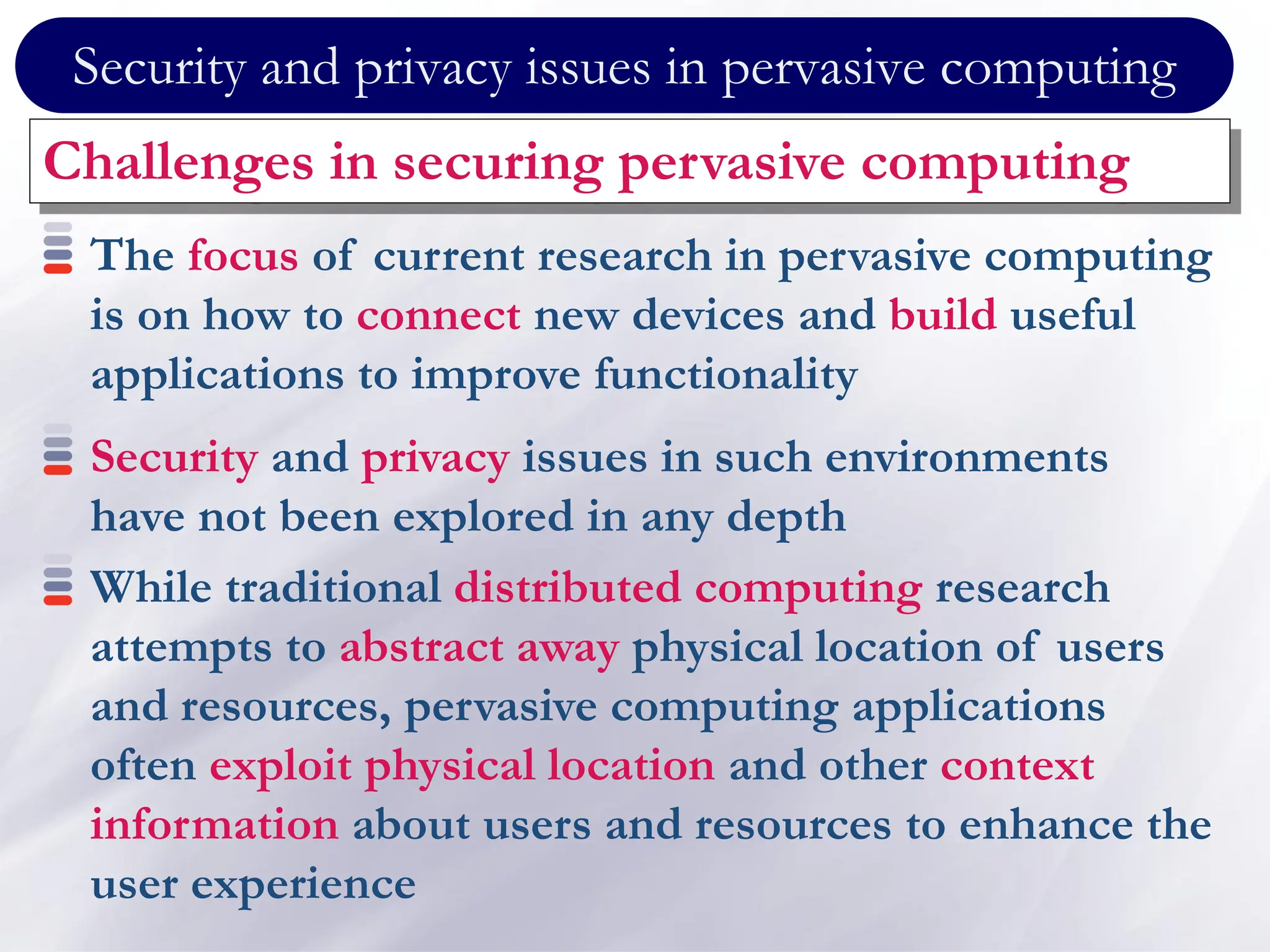 Security and privacy issues in pervasive computing
Challenges in securing pervasive computing
The focus of current research in pervasive computing
is on how to connect new devices and build useful
applications to improve functionality
Security and privacy issues in such environments
have not been explored in any depth
While traditional distributed computing research
attempts to abstract away physical location of users
and resources, pervasive computing applications
often exploit physical location and other context
information about users and resources to enhance the
user experience
 