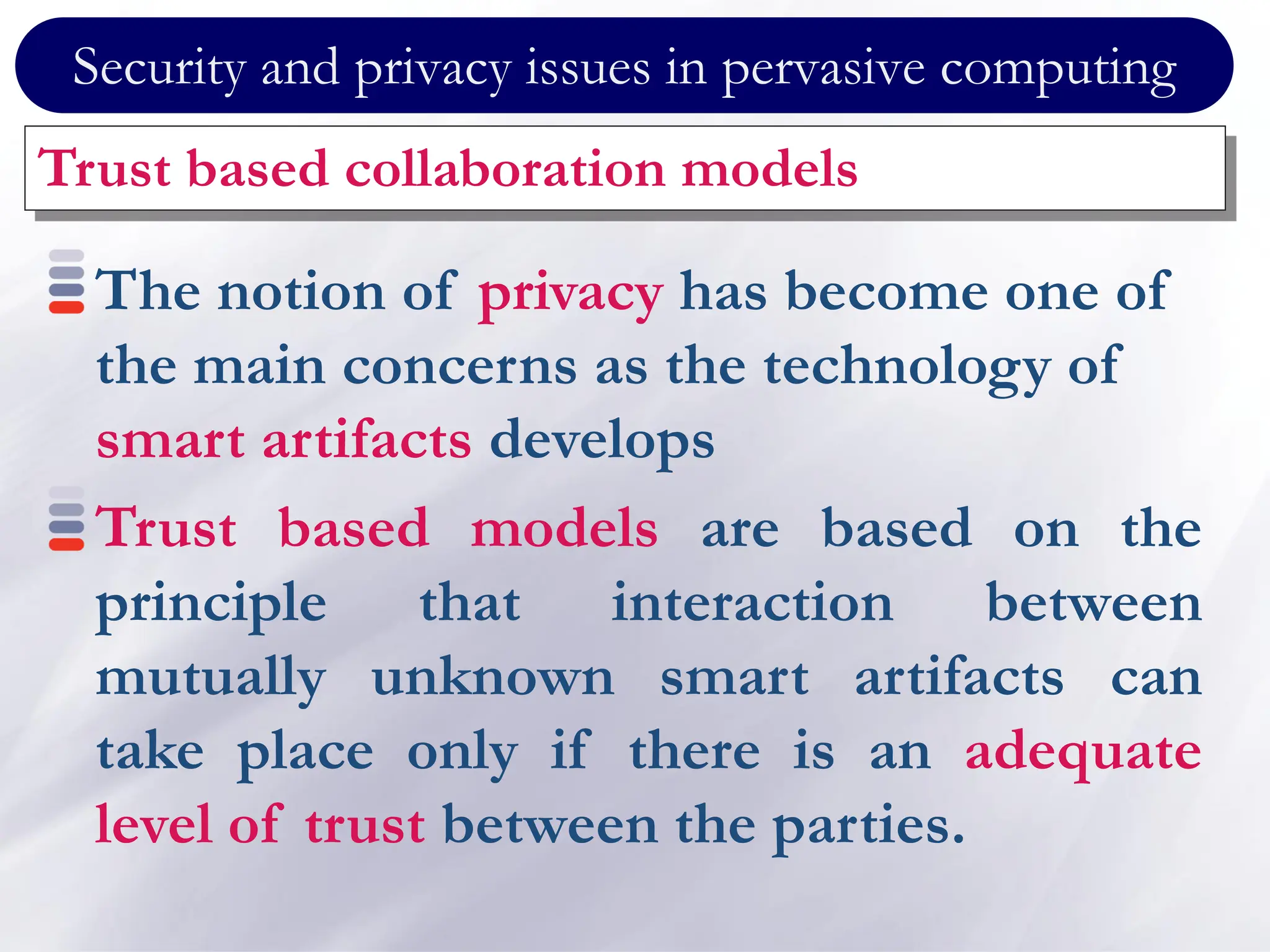 Security and privacy issues in pervasive computing
Trust based collaboration models
The notion of privacy has become one of
the main concerns as the technology of
smart artifacts develops
Trust based models are based on the
principle that interaction between
mutually unknown smart artifacts can
take place only if there is an adequate
level of trust between the parties.
 