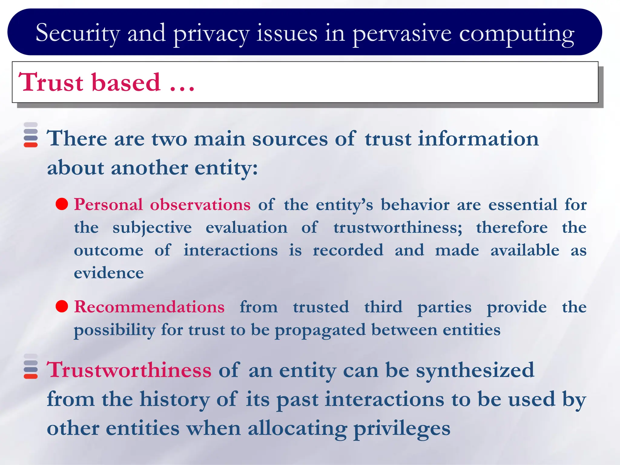 Security and privacy issues in pervasive computing
Trust based …
There are two main sources of trust information
about another entity:
 Personal observations of the entity’s behavior are essential for
the subjective evaluation of trustworthiness; therefore the
outcome of interactions is recorded and made available as
evidence
 Recommendations from trusted third parties provide the
possibility for trust to be propagated between entities
Trustworthiness of an entity can be synthesized
from the history of its past interactions to be used by
other entities when allocating privileges
 