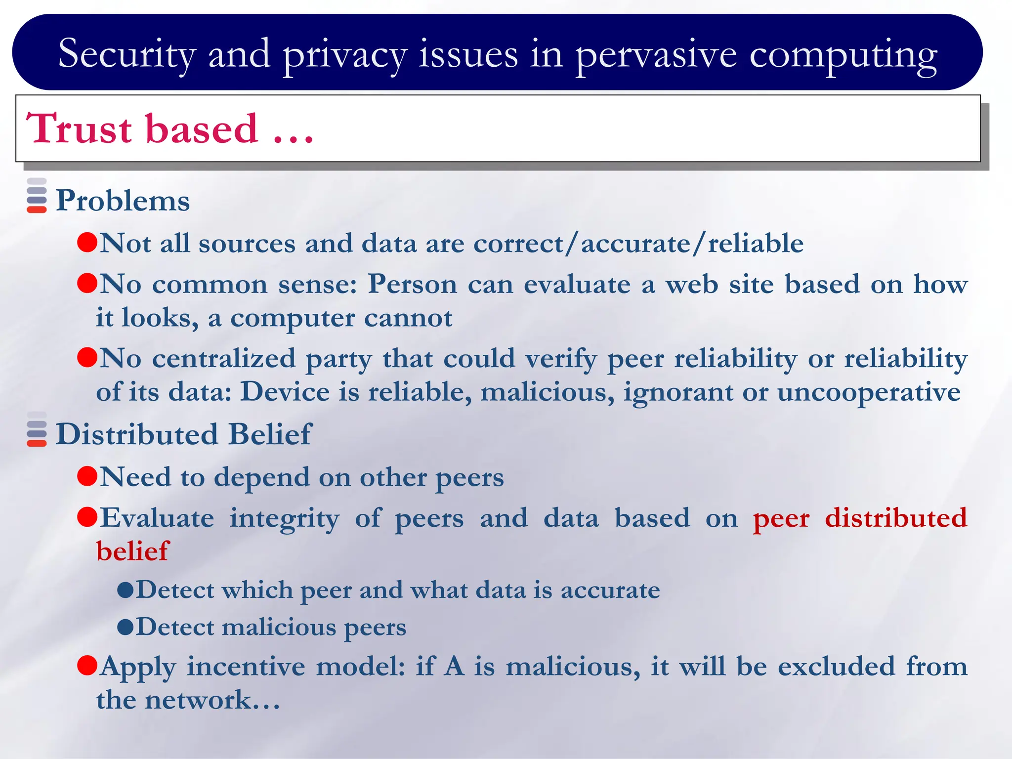 Security and privacy issues in pervasive computing
Trust based …
Problems
Not all sources and data are correct/accurate/reliable
No common sense: Person can evaluate a web site based on how
it looks, a computer cannot
No centralized party that could verify peer reliability or reliability
of its data: Device is reliable, malicious, ignorant or uncooperative
Distributed Belief
Need to depend on other peers
Evaluate integrity of peers and data based on peer distributed
belief
Detect which peer and what data is accurate
Detect malicious peers
Apply incentive model: if A is malicious, it will be excluded from
the network…
 