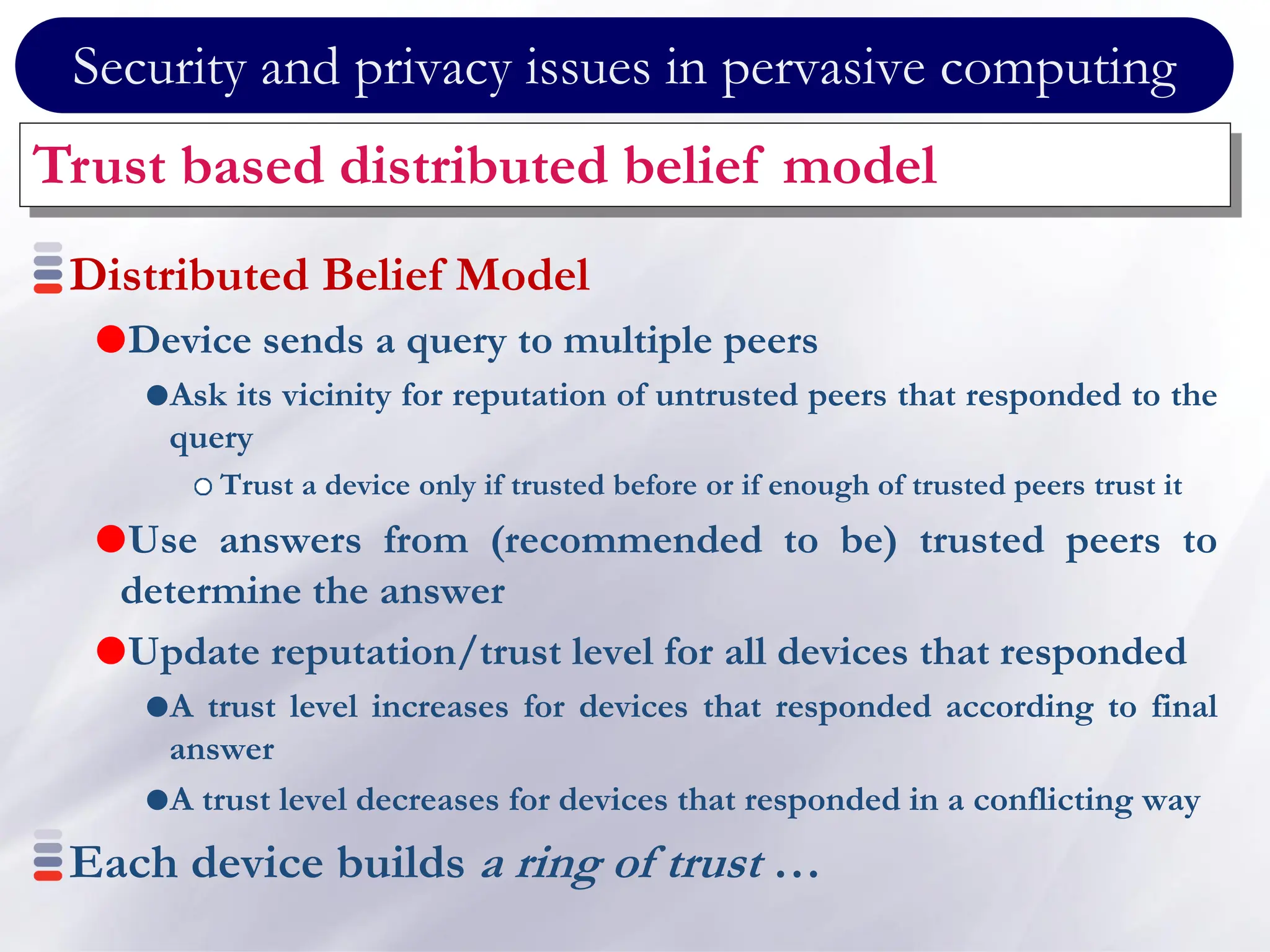 Security and privacy issues in pervasive computing
Trust based distributed belief model
Distributed Belief Model
Device sends a query to multiple peers
Ask its vicinity for reputation of untrusted peers that responded to the
query
Trust a device only if trusted before or if enough of trusted peers trust it
Use answers from (recommended to be) trusted peers to
determine the answer
Update reputation/trust level for all devices that responded
A trust level increases for devices that responded according to final
answer
A trust level decreases for devices that responded in a conflicting way
Each device builds a ring of trust …
 