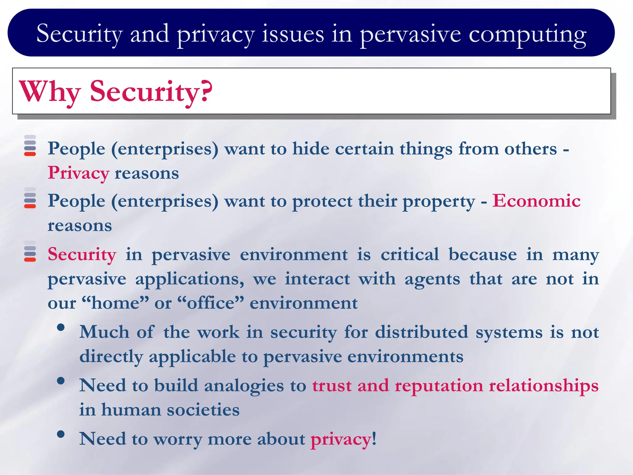 Security and privacy issues in pervasive computing
Why Security?
People (enterprises) want to hide certain things from others -
Privacy reasons
People (enterprises) want to protect their property - Economic
reasons
Security in pervasive environment is critical because in many
pervasive applications, we interact with agents that are not in
our “home” or “office” environment
• Much of the work in security for distributed systems is not
directly applicable to pervasive environments
• Need to build analogies to trust and reputation relationships
in human societies
• Need to worry more about privacy!
 