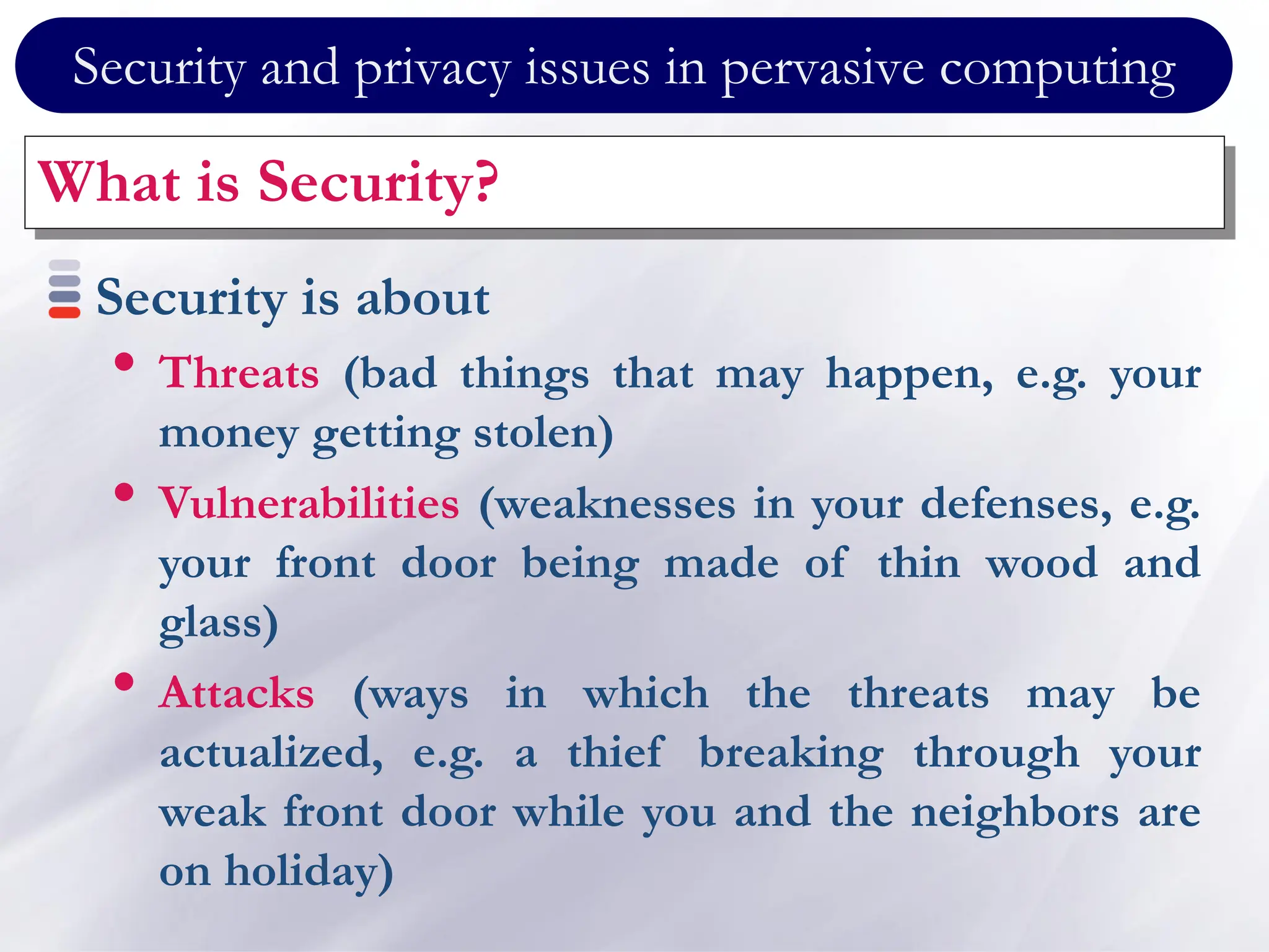 Security and privacy issues in pervasive computing
What is Security?
Security is about
• Threats (bad things that may happen, e.g. your
money getting stolen)
• Vulnerabilities (weaknesses in your defenses, e.g.
your front door being made of thin wood and
glass)
• Attacks (ways in which the threats may be
actualized, e.g. a thief breaking through your
weak front door while you and the neighbors are
on holiday)
 