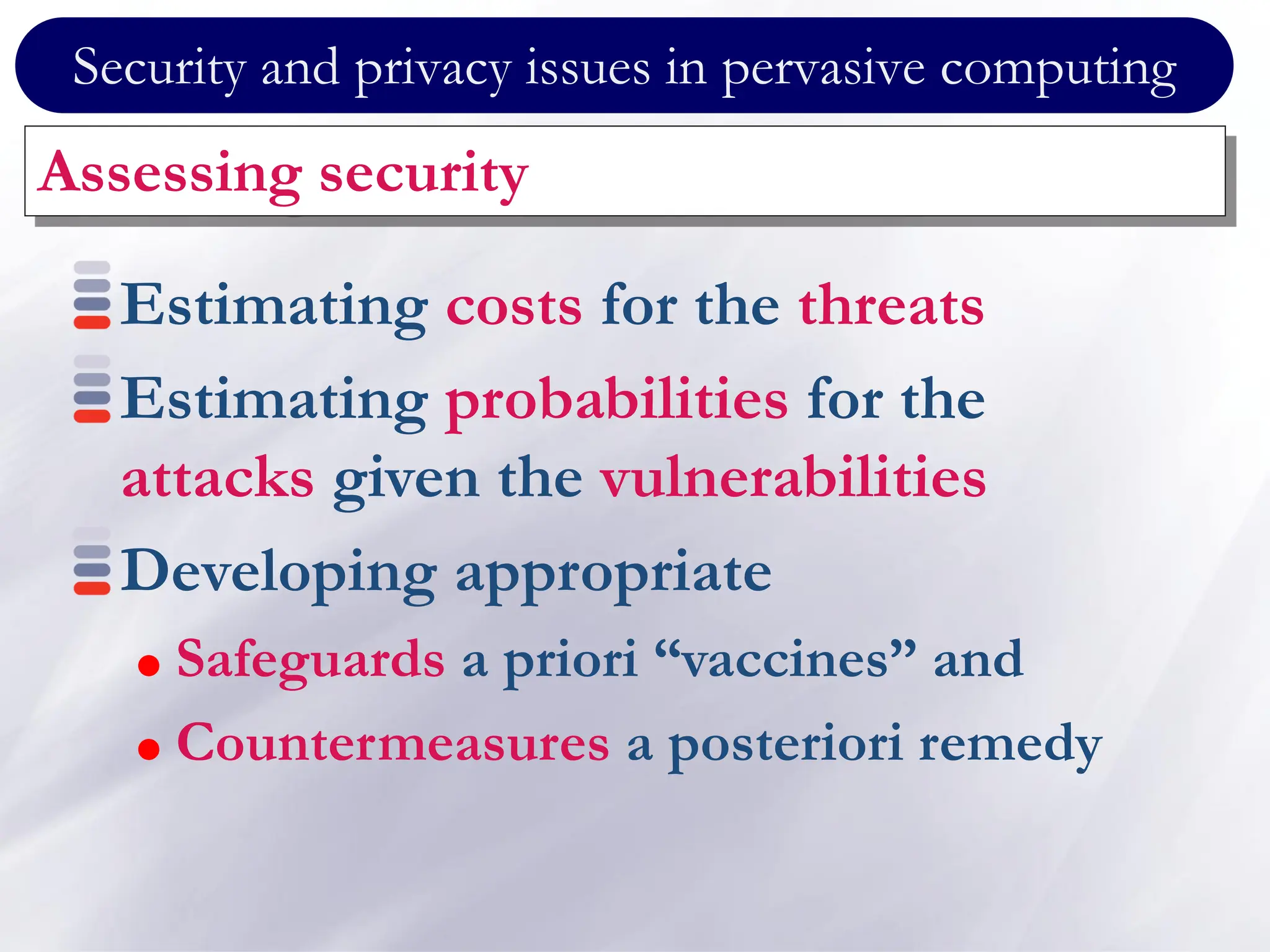Security and privacy issues in pervasive computing
Assessing security
Estimating costs for the threats
Estimating probabilities for the
attacks given the vulnerabilities
Developing appropriate
 Safeguards a priori “vaccines” and
 Countermeasures a posteriori remedy
 