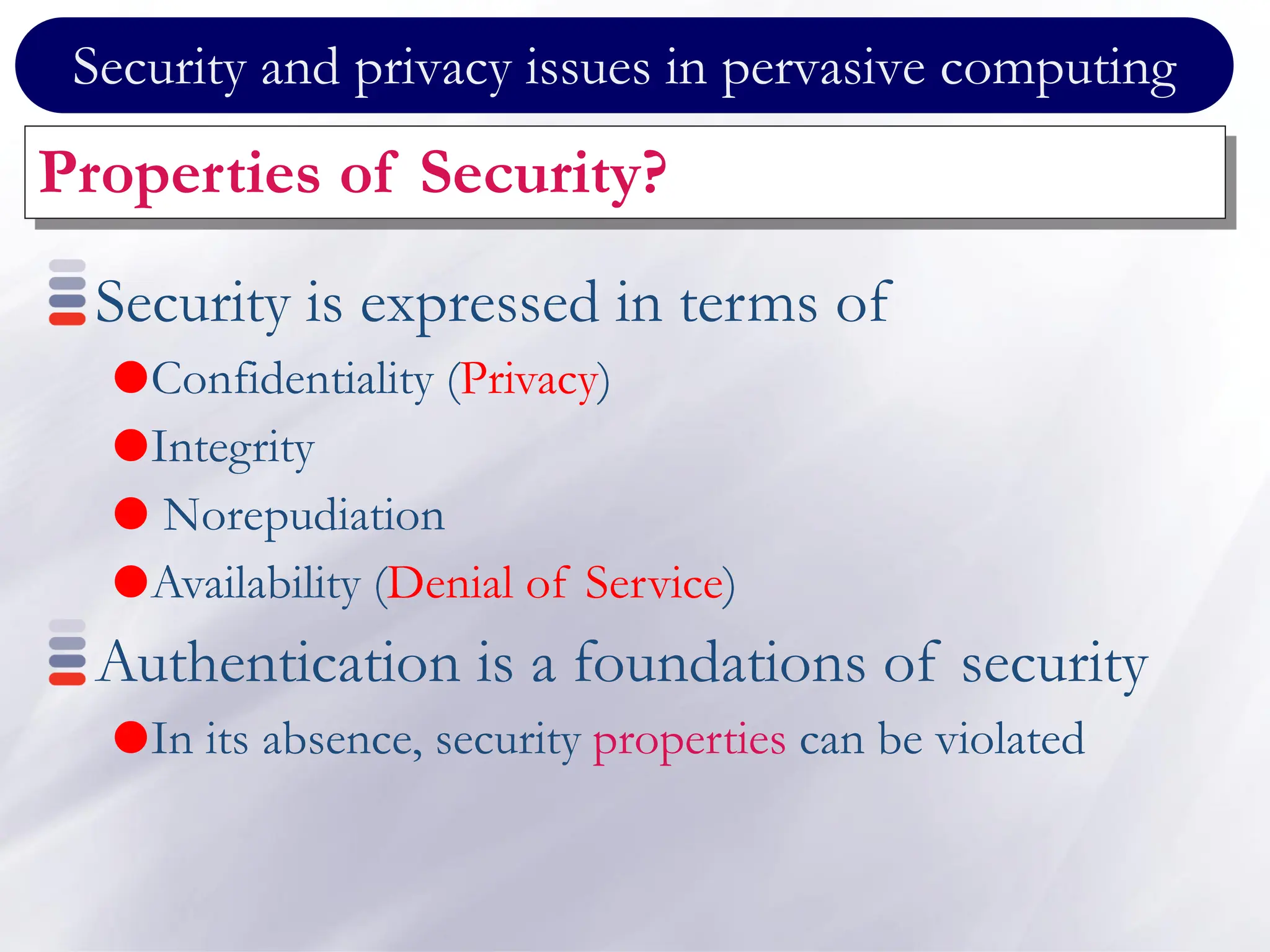 Security and privacy issues in pervasive computing
Properties of Security?
Security is expressed in terms of
Confidentiality (Privacy)
Integrity
 Norepudiation
Availability (Denial of Service)
Authentication is a foundations of security
In its absence, security properties can be violated
 