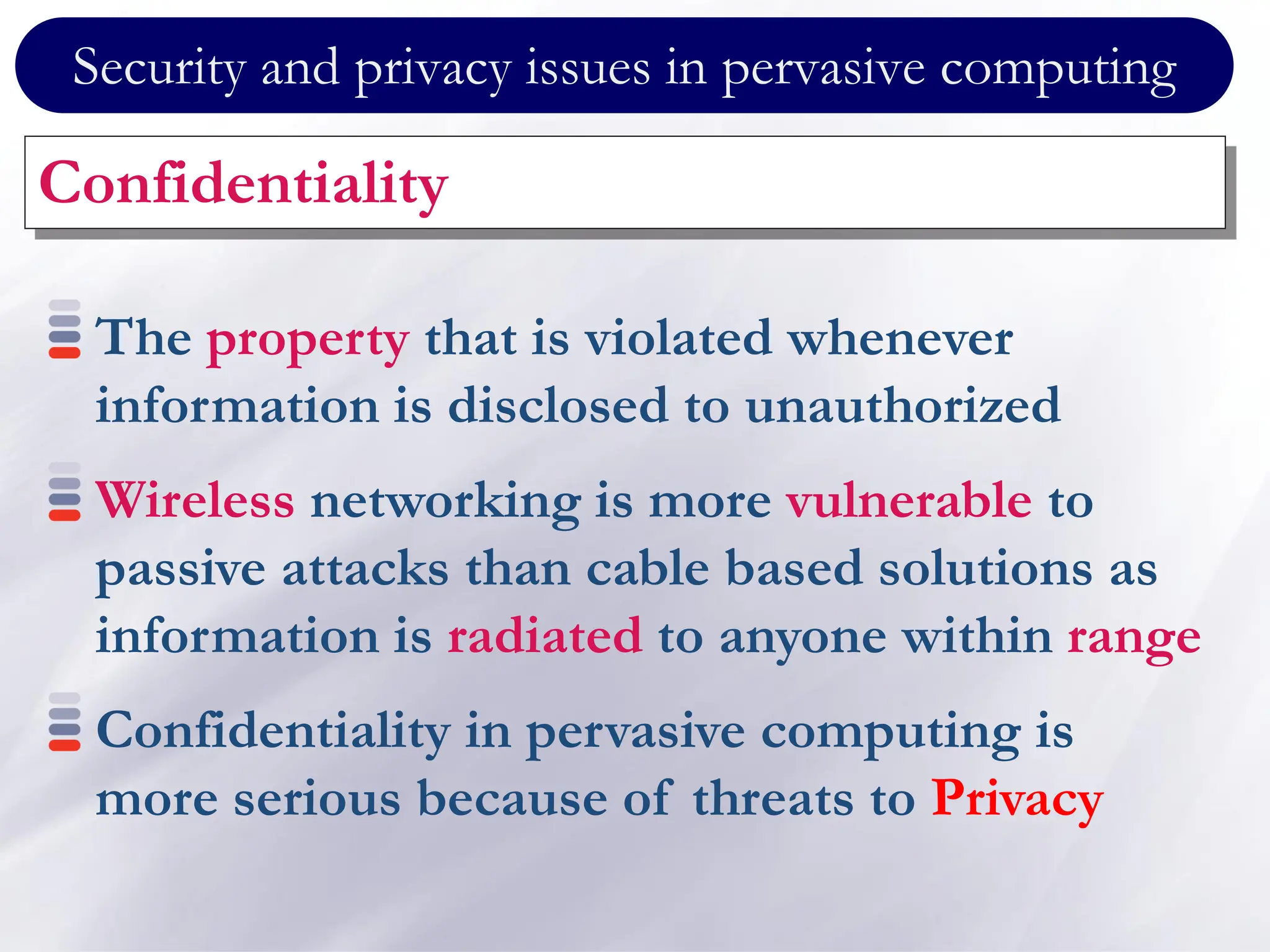 Security and privacy issues in pervasive computing
Confidentiality
The property that is violated whenever
information is disclosed to unauthorized
Wireless networking is more vulnerable to
passive attacks than cable based solutions as
information is radiated to anyone within range
Confidentiality in pervasive computing is
more serious because of threats to Privacy
 