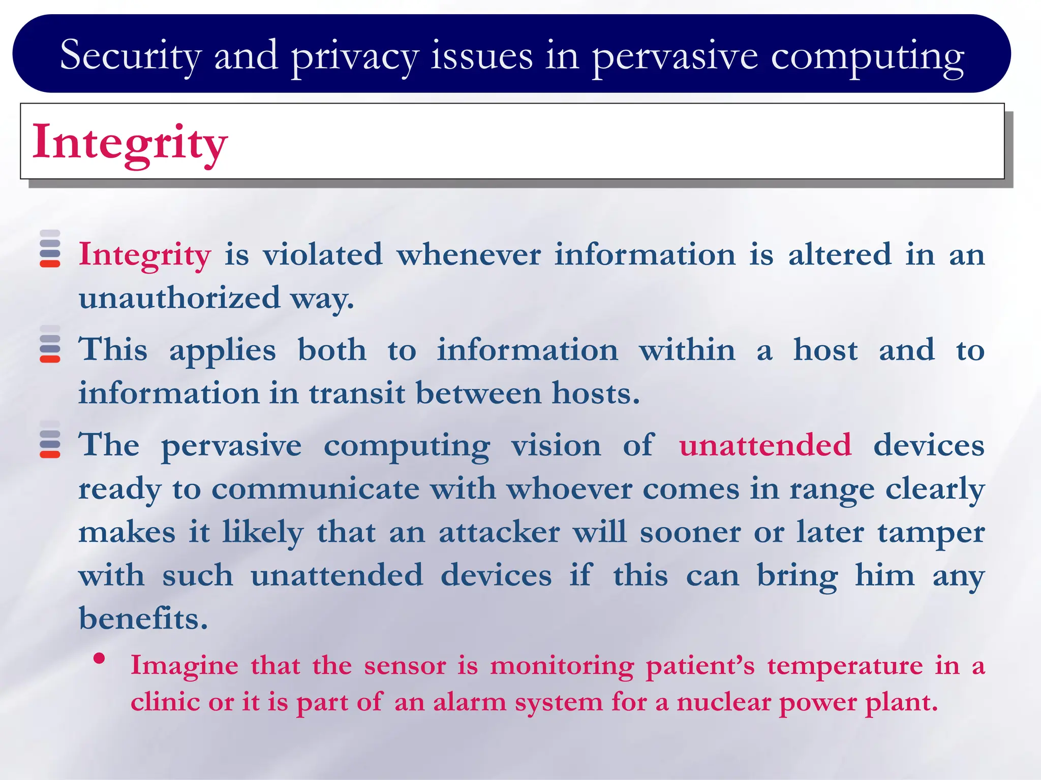 Security and privacy issues in pervasive computing
Integrity
Integrity is violated whenever information is altered in an
unauthorized way.
This applies both to information within a host and to
information in transit between hosts.
The pervasive computing vision of unattended devices
ready to communicate with whoever comes in range clearly
makes it likely that an attacker will sooner or later tamper
with such unattended devices if this can bring him any
benefits.
• Imagine that the sensor is monitoring patient’s temperature in a
clinic or it is part of an alarm system for a nuclear power plant.
 