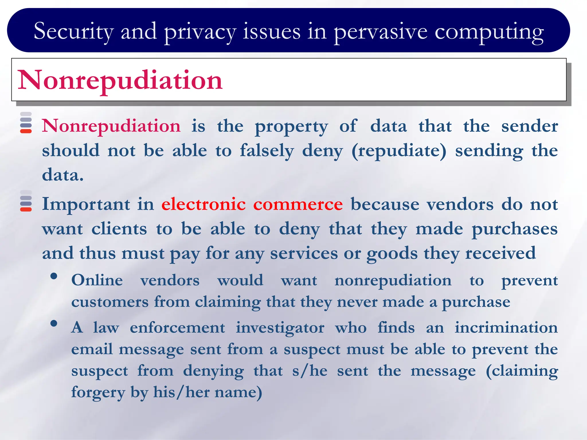 Security and privacy issues in pervasive computing
Nonrepudiation
Nonrepudiation is the property of data that the sender
should not be able to falsely deny (repudiate) sending the
data.
Important in electronic commerce because vendors do not
want clients to be able to deny that they made purchases
and thus must pay for any services or goods they received
• Online vendors would want nonrepudiation to prevent
customers from claiming that they never made a purchase
• A law enforcement investigator who finds an incrimination
email message sent from a suspect must be able to prevent the
suspect from denying that s/he sent the message (claiming
forgery by his/her name)
 