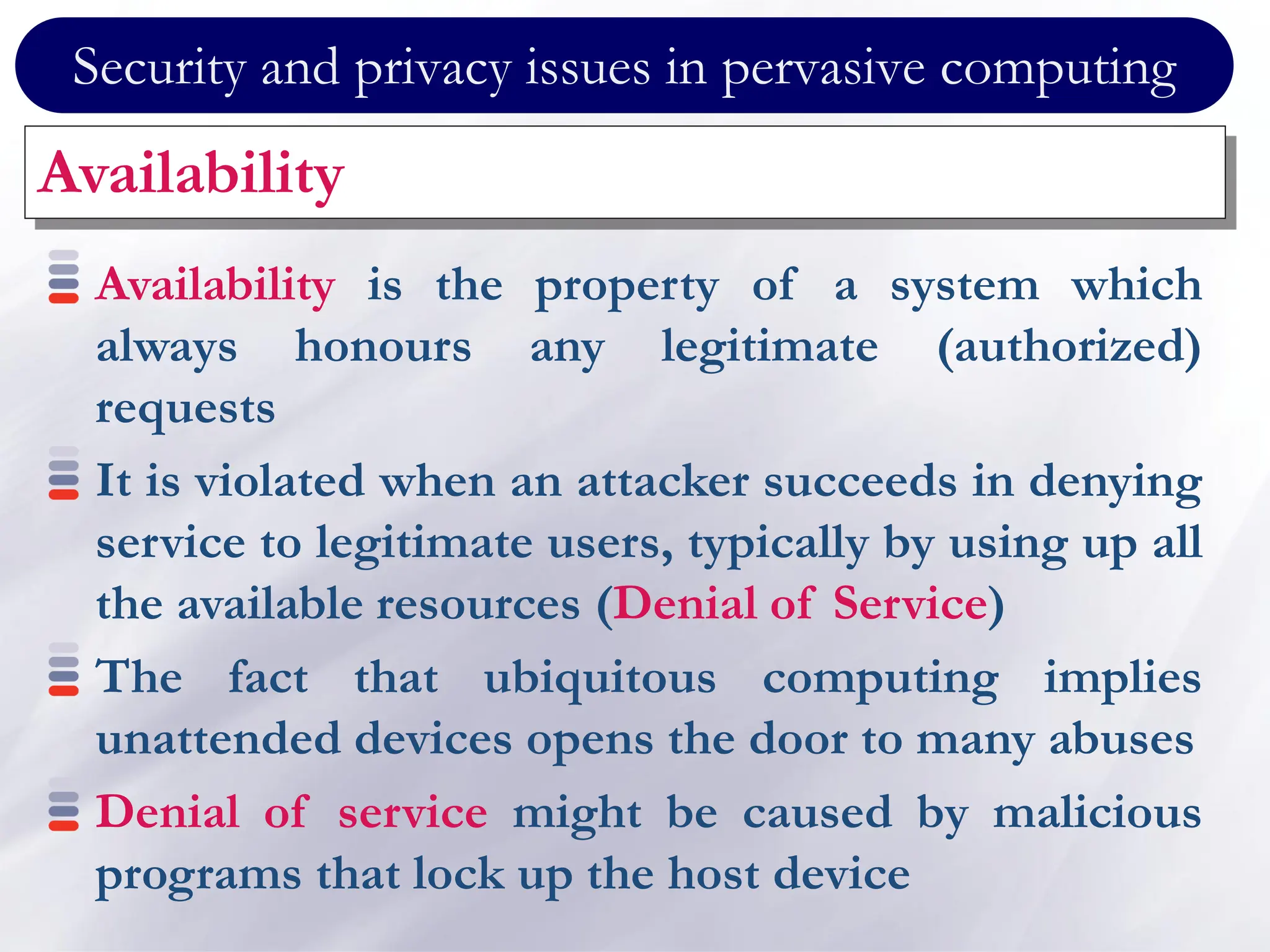 Security and privacy issues in pervasive computing
Availability
Availability is the property of a system which
always honours any legitimate (authorized)
requests
It is violated when an attacker succeeds in denying
service to legitimate users, typically by using up all
the available resources (Denial of Service)
The fact that ubiquitous computing implies
unattended devices opens the door to many abuses
Denial of service might be caused by malicious
programs that lock up the host device
 