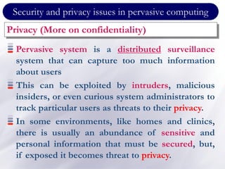 Security and privacy issues in pervasive computing
Privacy (More on confidentiality)
Pervasive system is a distributed surveillance
system that can capture too much information
about users
This can be exploited by intruders, malicious
insiders, or even curious system administrators to
track particular users as threats to their privacy.
In some environments, like homes and clinics,
there is usually an abundance of sensitive and
personal information that must be secured, but,
if exposed it becomes threat to privacy.
 