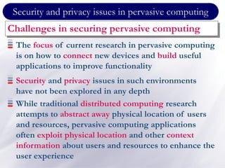 Security and privacy issues in pervasive computing
Challenges in securing pervasive computing
The focus of current research in pervasive computing
is on how to connect new devices and build useful
applications to improve functionality
Security and privacy issues in such environments
have not been explored in any depth
While traditional distributed computing research
attempts to abstract away physical location of users
and resources, pervasive computing applications
often exploit physical location and other context
information about users and resources to enhance the
user experience
 