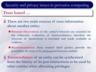 Security and privacy issues in pervasive computing
Trust based …
There are two main sources of trust information
about another entity:
 Personal observations of the entity’s behavior are essential for
the subjective evaluation of trustworthiness; therefore the
outcome of interactions is recorded and made available as
evidence
 Recommendations from trusted third parties provide the
possibility for trust to be propagated between entities
Trustworthiness of an entity can be synthesized
from the history of its past interactions to be used by
other entities when allocating privileges
 