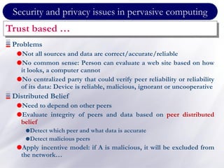 Security and privacy issues in pervasive computing
Trust based …
Problems
Not all sources and data are correct/accurate/reliable
No common sense: Person can evaluate a web site based on how
it looks, a computer cannot
No centralized party that could verify peer reliability or reliability
of its data: Device is reliable, malicious, ignorant or uncooperative
Distributed Belief
Need to depend on other peers
Evaluate integrity of peers and data based on peer distributed
belief
Detect which peer and what data is accurate
Detect malicious peers
Apply incentive model: if A is malicious, it will be excluded from
the network…
 