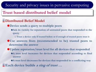 Security and privacy issues in pervasive computing
Trust based distributed belief model
Distributed Belief Model
Device sends a query to multiple peers
Ask its vicinity for reputation of untrusted peers that responded to the
query
Trust a device only if trusted before or if enough of trusted peers trust it
Use answers from (recommended to be) trusted peers to
determine the answer
Update reputation/trust level for all devices that responded
A trust level increases for devices that responded according to final
answer
A trust level decreases for devices that responded in a conflicting way
Each device builds a ring of trust …
 