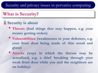 Security and privacy issues in pervasive computing
What is Security?
Security is about
• Threats (bad things that may happen, e.g. your
money getting stolen)
• Vulnerabilities (weaknesses in your defenses, e.g.
your front door being made of thin wood and
glass)
• Attacks (ways in which the threats may be
actualized, e.g. a thief breaking through your
weak front door while you and the neighbors are
on holiday)
 
