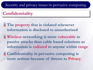 Security and privacy issues in pervasive computing
Confidentiality
The property that is violated whenever
information is disclosed to unauthorized
Wireless networking is more vulnerable to
passive attacks than cable based solutions as
information is radiated to anyone within range
Confidentiality in pervasive computing is
more serious because of threats to Privacy
 