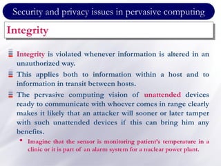 Security and privacy issues in pervasive computing
Integrity
Integrity is violated whenever information is altered in an
unauthorized way.
This applies both to information within a host and to
information in transit between hosts.
The pervasive computing vision of unattended devices
ready to communicate with whoever comes in range clearly
makes it likely that an attacker will sooner or later tamper
with such unattended devices if this can bring him any
benefits.
• Imagine that the sensor is monitoring patient’s temperature in a
clinic or it is part of an alarm system for a nuclear power plant.
 