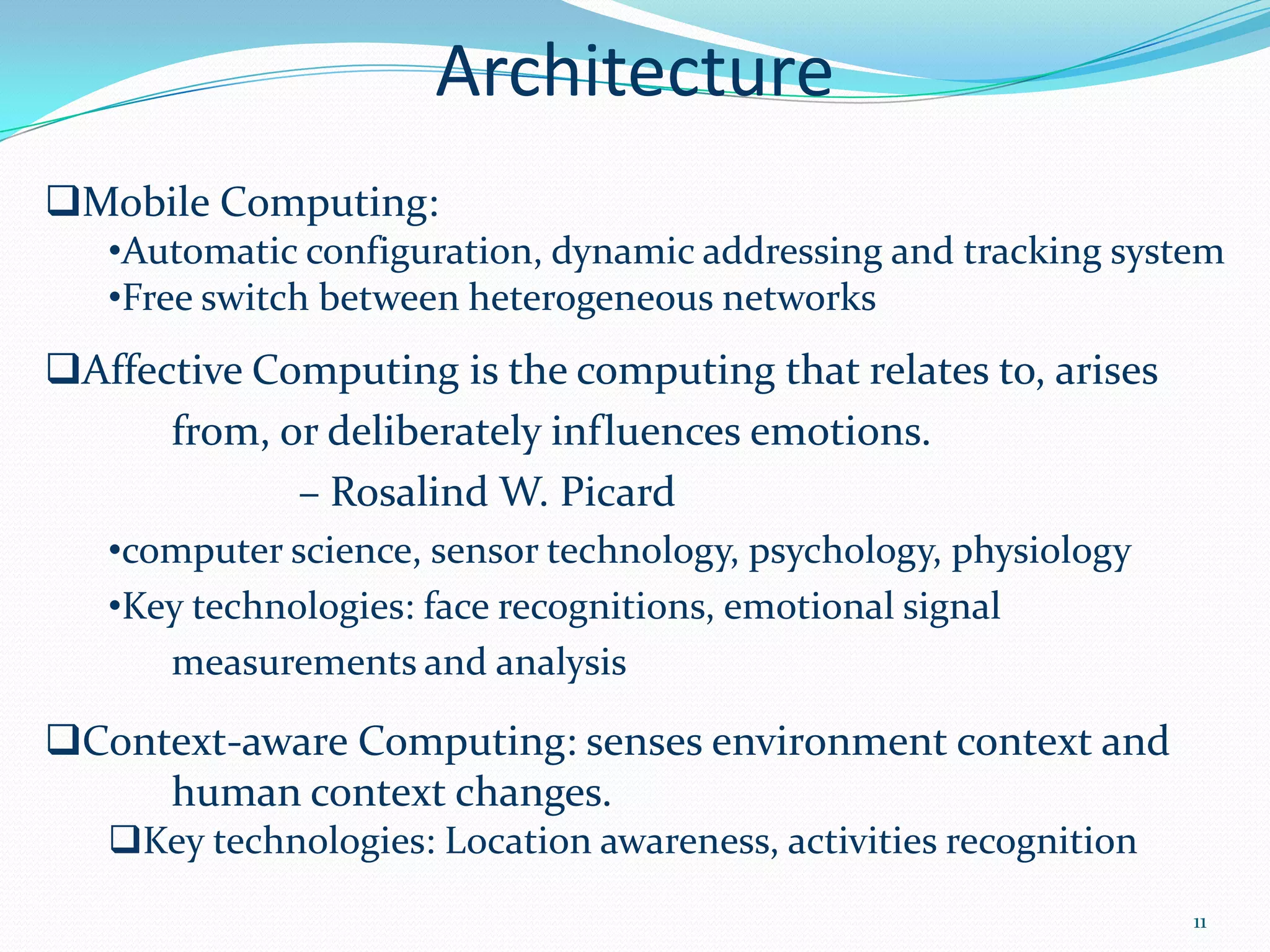 Architecture
Mobile Computing:
   •Automatic configuration, dynamic addressing and tracking system
   •Free switch between heterogeneous networks
Affective Computing is the computing that relates to, arises
      from, or deliberately influences emotions.
             – Rosalind W. Picard
   •computer science, sensor technology, psychology, physiology
   •Key technologies: face recognitions, emotional signal
      measurements and analysis

Context-aware Computing: senses environment context and
     human context changes.
   Key technologies: Location awareness, activities recognition
                                                                   11
 