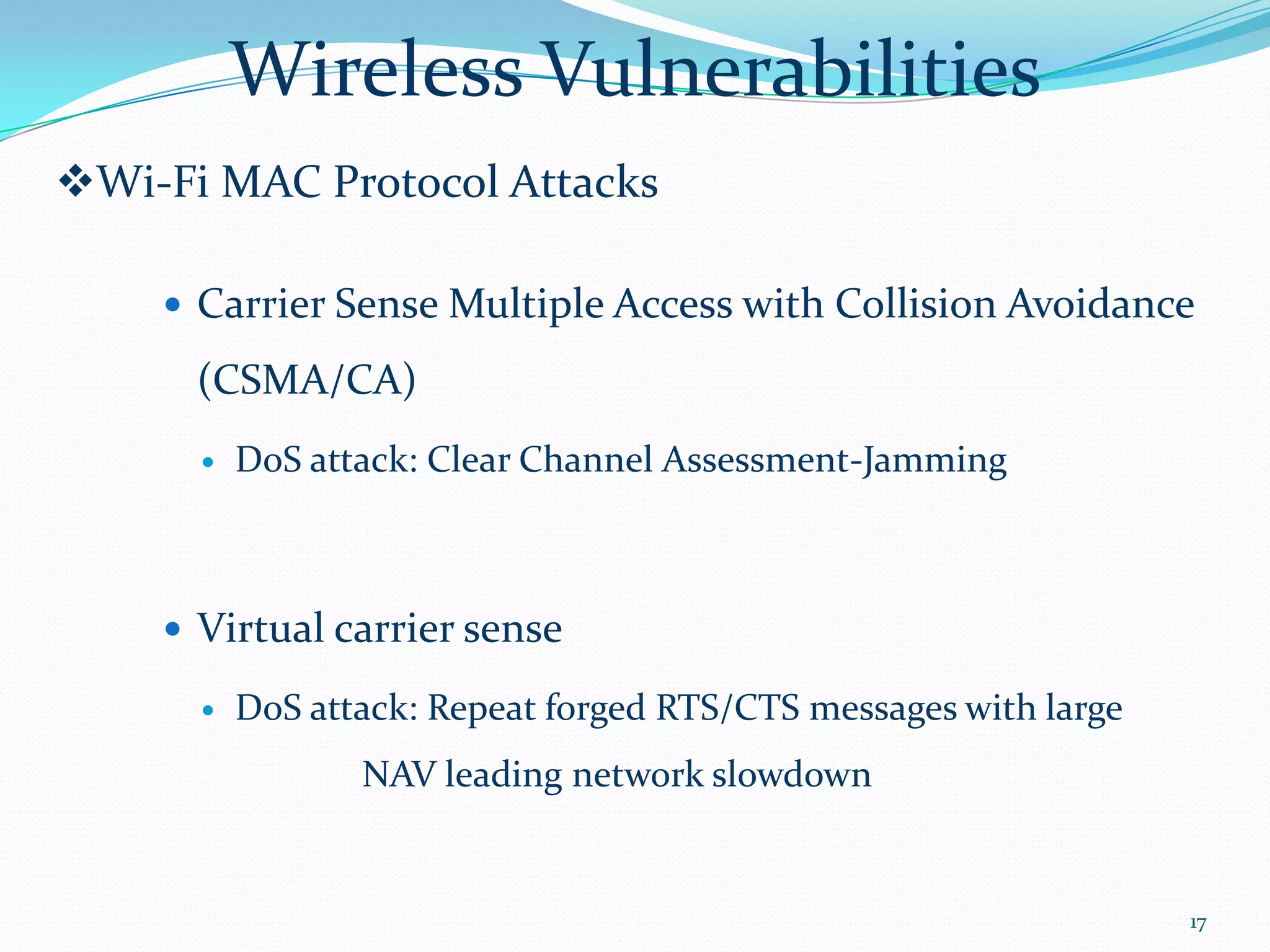 Wireless Vulnerabilities
Wi-Fi MAC Protocol Attacks

     Carrier Sense Multiple Access with Collision Avoidance

      (CSMA/CA)
         DoS attack: Clear Channel Assessment-Jamming



     Virtual carrier sense

         DoS attack: Repeat forged RTS/CTS messages with large
                 NAV leading network slowdown


                                                                  17
 