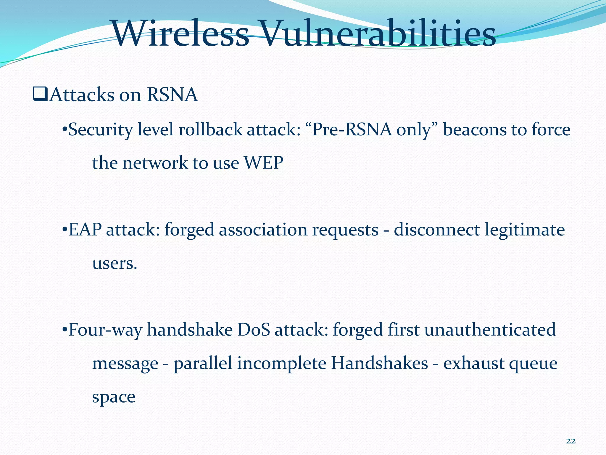 Wireless Vulnerabilities
Attacks on RSNA
  •Security level rollback attack: “Pre-RSNA only” beacons to force
     the network to use WEP


  •EAP attack: forged association requests - disconnect legitimate
     users.


  •Four-way handshake DoS attack: forged first unauthenticated
     message - parallel incomplete Handshakes - exhaust queue
     space

                                                                     22
 