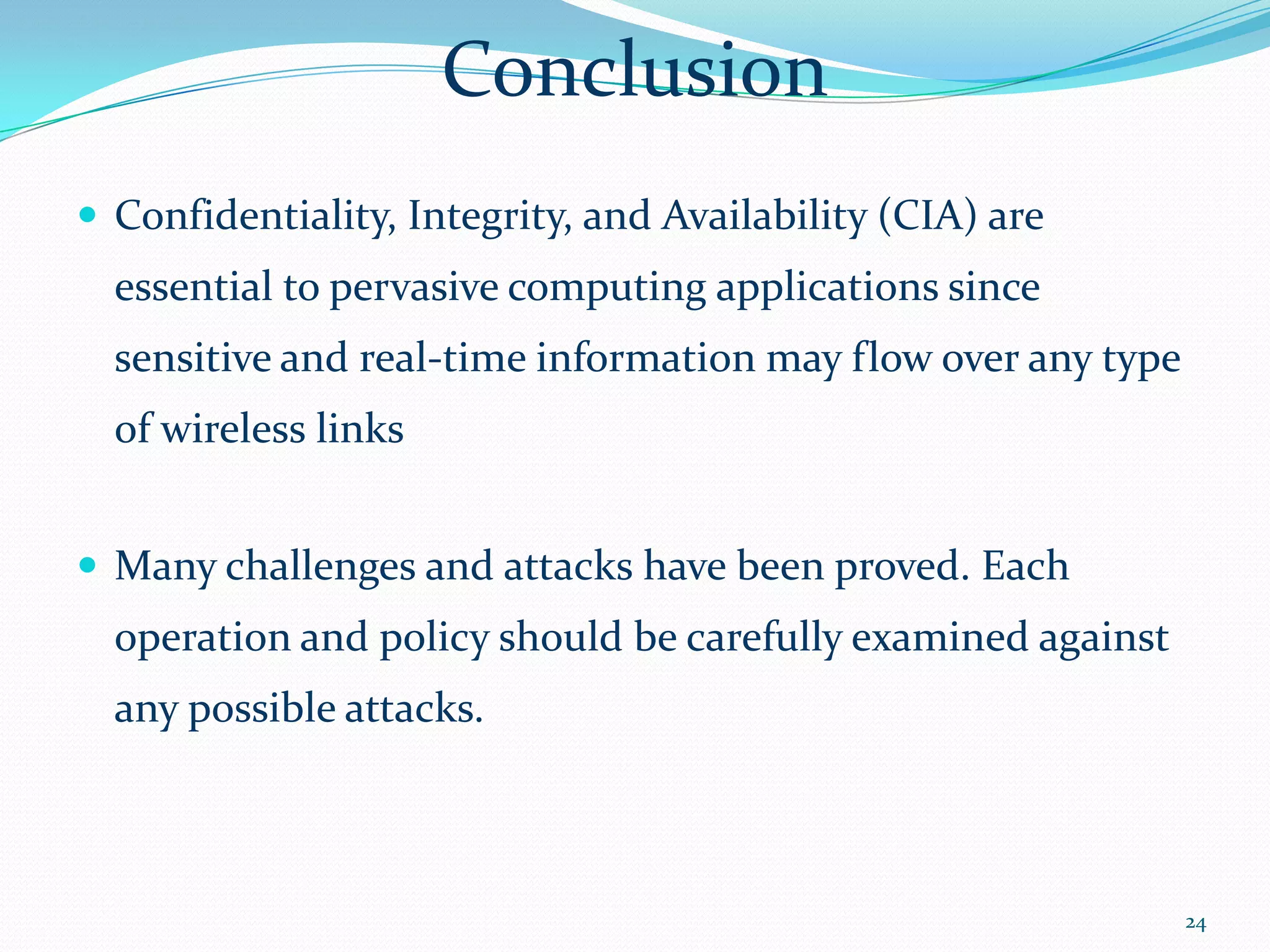 Conclusion
 Confidentiality, Integrity, and Availability (CIA) are
  essential to pervasive computing applications since
  sensitive and real-time information may flow over any type
  of wireless links


 Many challenges and attacks have been proved. Each
  operation and policy should be carefully examined against
  any possible attacks.



                                                               24
 