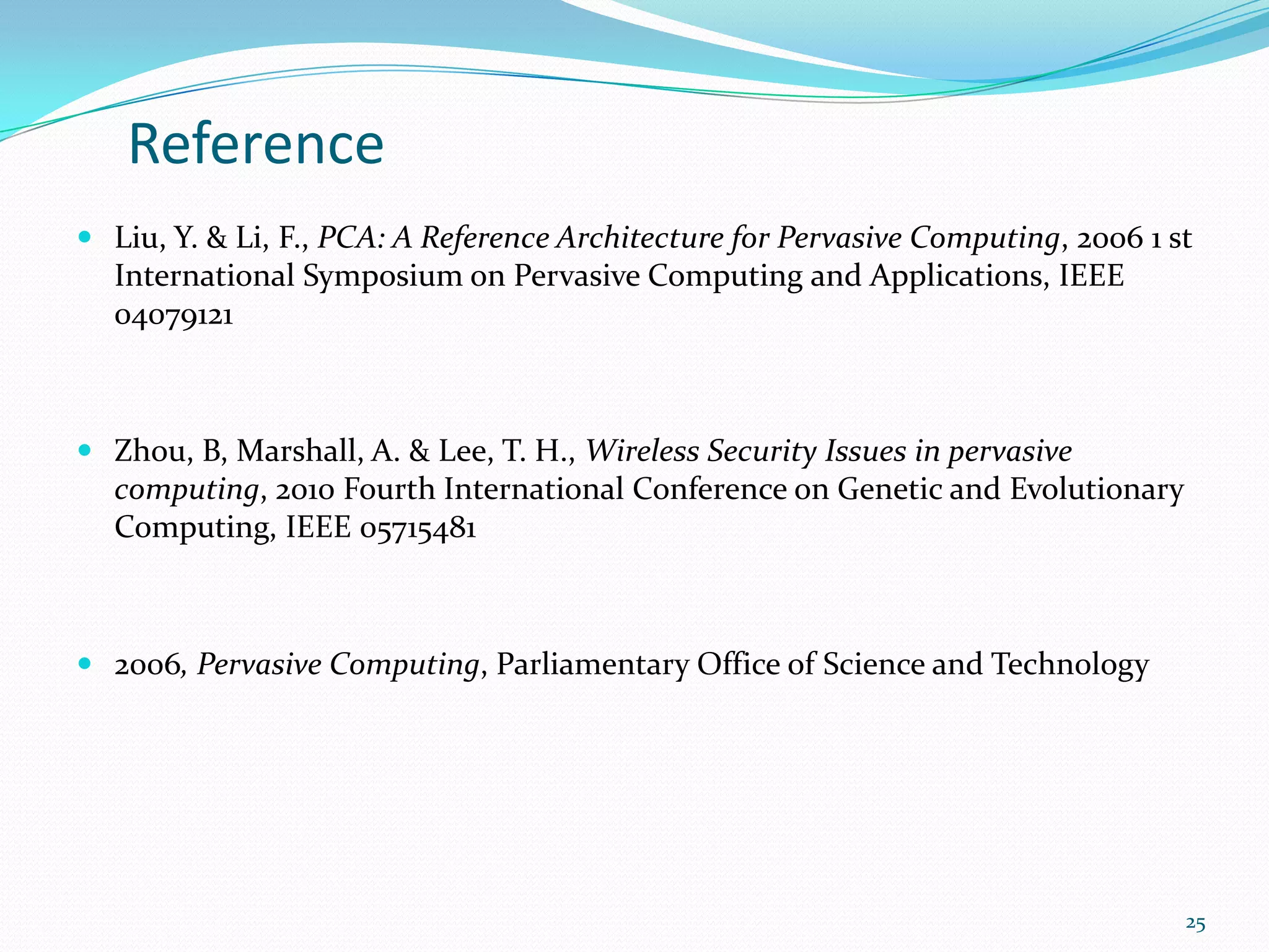 Reference
 Liu, Y. & Li, F., PCA: A Reference Architecture for Pervasive Computing, 2006 1 st
  International Symposium on Pervasive Computing and Applications, IEEE
  04079121



 Zhou, B, Marshall, A. & Lee, T. H., Wireless Security Issues in pervasive
  computing, 2010 Fourth International Conference on Genetic and Evolutionary
  Computing, IEEE 05715481



 2006, Pervasive Computing, Parliamentary Office of Science and Technology




                                                                                   25
 