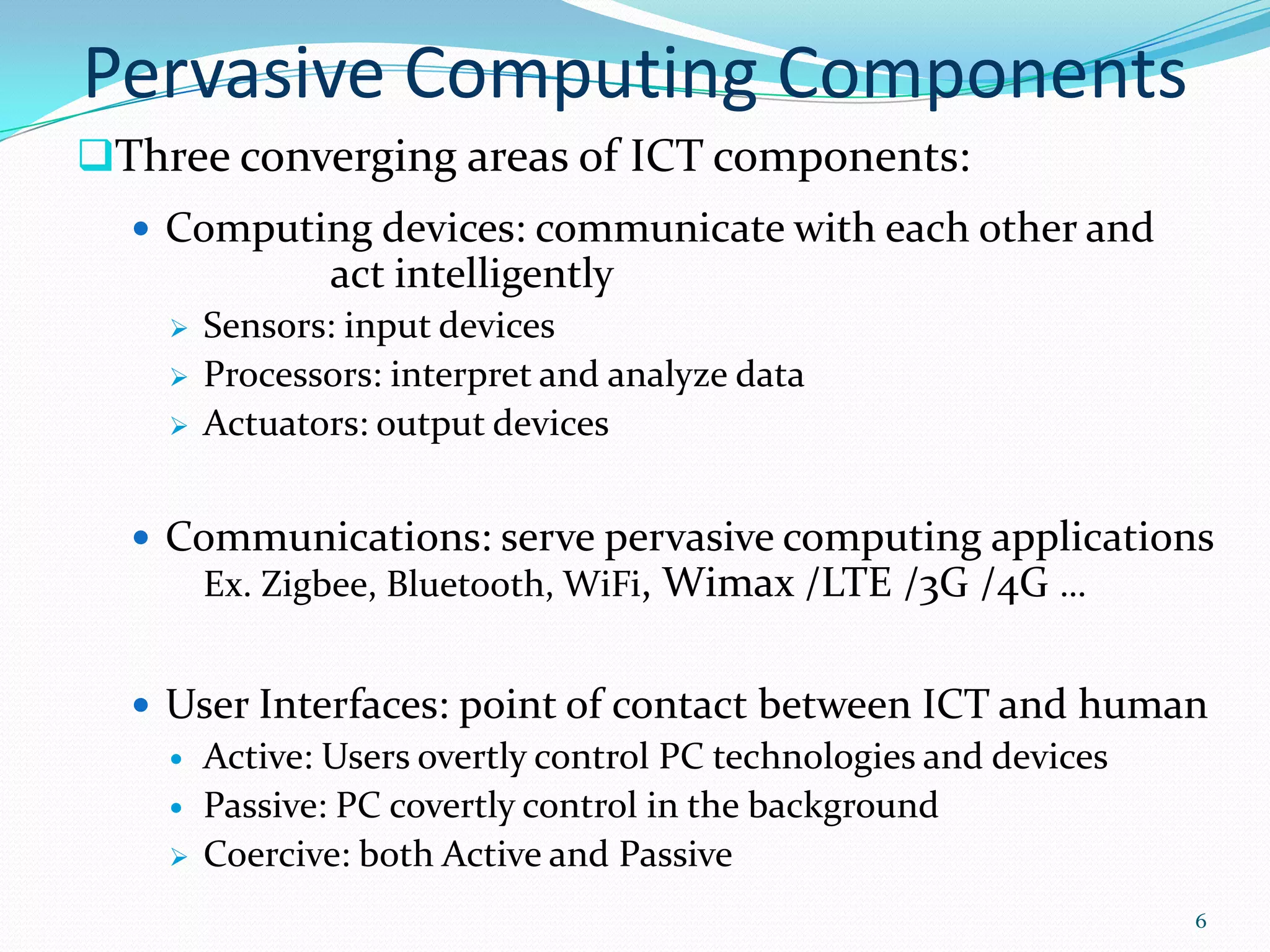 Pervasive Computing Components
Three converging areas of ICT components:
   Computing devices: communicate with each other and
                act intelligently
       Sensors: input devices
       Processors: interpret and analyze data
       Actuators: output devices


   Communications: serve pervasive computing applications
     Ex. Zigbee, Bluetooth, WiFi, Wimax /LTE /3G /4G …


   User Interfaces: point of contact between ICT and human
     Active: Users overtly control PC technologies and devices
     Passive: PC covertly control in the background
     Coercive: both Active and Passive

                                                              6
 