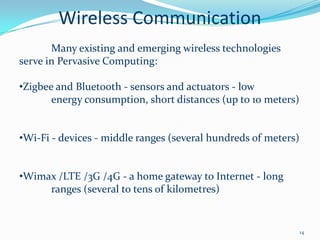 Wireless Communication
       Many existing and emerging wireless technologies
serve in Pervasive Computing:

•Zigbee and Bluetooth - sensors and actuators - low
       energy consumption, short distances (up to 10 meters)


•Wi-Fi - devices - middle ranges (several hundreds of meters)


•Wimax /LTE /3G /4G - a home gateway to Internet - long
     ranges (several to tens of kilometres)


                                                                14
 