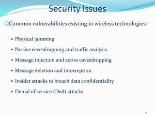 Security Issues
Common vulnerabilities existing in wireless technologies:

   Physical jamming

   Passive eavesdropping and traffic analysis

   Message injection and active eavesdropping

   Message deletion and interception

   Insider attacks to breach data confidentiality

   Denial of service (DoS) attacks



                                                         15
 