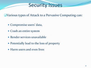 Security Issues
Various types of Attack to a Pervasive Computing can:


   Compromise users’ data,

   Crash an entire system

   Render services unavailable

   Potentially lead to the loss of property

   Harm users and even lives




                                                         16
 