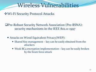 Wireless Vulnerabilities
Wi-Fi Security Protocol Attacks


Pre-Robust Security Network Association (Pre-RSNA):
      security mechanisms in the IEEE 802.11-1997

  Attacks on Wired Equivalent Privacy(WEP):
     Shared Key management – key can be easily obtained from the
              attackers
     Weak RC4 encryption implementation – key can be easily broken
              by the brute force attack




                                                                      20
 