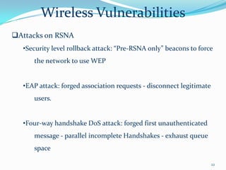 Wireless Vulnerabilities
Attacks on RSNA
  •Security level rollback attack: “Pre-RSNA only” beacons to force
     the network to use WEP


  •EAP attack: forged association requests - disconnect legitimate
     users.


  •Four-way handshake DoS attack: forged first unauthenticated
     message - parallel incomplete Handshakes - exhaust queue
     space

                                                                     22
 