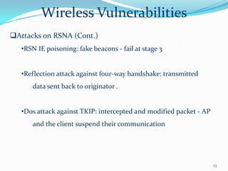 Wireless Vulnerabilities
Attacks on RSNA (Cont.)
   •RSN IE poisoning: fake beacons - fail at stage 3


   •Reflection attack against four-way handshake: transmitted
      data sent back to originator .


   •Dos attack against TKIP: intercepted and modified packet - AP
      and the client suspend their communication




                                                                    23
 
