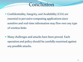 Conclusion
 Confidentiality, Integrity, and Availability (CIA) are
  essential to pervasive computing applications since
  sensitive and real-time information may flow over any type
  of wireless links


 Many challenges and attacks have been proved. Each
  operation and policy should be carefully examined against
  any possible attacks.



                                                               24
 