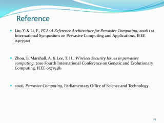 Reference
 Liu, Y. & Li, F., PCA: A Reference Architecture for Pervasive Computing, 2006 1 st
  International Symposium on Pervasive Computing and Applications, IEEE
  04079121



 Zhou, B, Marshall, A. & Lee, T. H., Wireless Security Issues in pervasive
  computing, 2010 Fourth International Conference on Genetic and Evolutionary
  Computing, IEEE 05715481



 2006, Pervasive Computing, Parliamentary Office of Science and Technology




                                                                                   25
 