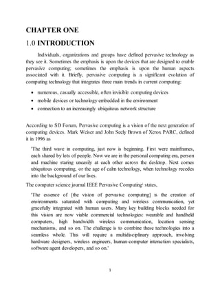 1
CHAPTER ONE
1.0 INTRODUCTION
Individuals, organizations and groups have defined pervasive technology as
they see it. Sometimes the emphasis is upon the devices that are designed to enable
pervasive computing; sometimes the emphasis is upon the human aspects
associated with it. Briefly, pervasive computing is a significant evolution of
computing technology that integrates three main trends in current computing:
 numerous, casually accessible, often invisible computing devices
 mobile devices or technology embedded in the environment
 connection to an increasingly ubiquitous network structure
According to SD Forum, Pervasive computing is a vision of the next generation of
computing devices. Mark Weiser and John Seely Brown of Xerox PARC, defined
it in 1996 as
'The third wave in computing, just now is beginning. First were mainframes,
each shared by lots of people. Now we are in the personal computing era, person
and machine staring uneasily at each other across the desktop. Next comes
ubiquitous computing, or the age of calm technology, when technology recedes
into the background of our lives.
The computer science journal IEEE Pervasive Computingi states,
'The essence of [the vision of pervasive computing] is the creation of
environments saturated with computing and wireless communication, yet
gracefully integrated with human users. Many key building blocks needed for
this vision are now viable commercial technologies: wearable and handheld
computers, high bandwidth wireless communication, location sensing
mechanisms, and so on. The challenge is to combine these technologies into a
seamless whole. This will require a multidisciplinary approach, involving
hardware designers, wireless engineers, human-computer interaction specialists,
software agent developers, and so on.'
 