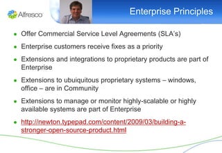 Enterprise Principles

● Offer Commercial Service Level Agreements (SLA’s)

● Enterprise customers receive fixes as a priority

● Extensions and integrations to proprietary products are part of
  Enterprise
● Extensions to ubuiquitous proprietary systems – windows,
  office – are in Community
● Extensions to manage or monitor highly-scalable or highly
  available systems are part of Enterprise
● http://newton.typepad.com/content/2009/03/building-a-
  stronger-open-source-product.html
 