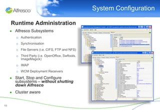 System Configuration

     Runtime Administration
     ● Alfresco Subsystems
        o Authentication
        o Synchronisation
        o File Servers (i.e. CIFS, FTP and NFS)
        o Third Party (i.e. OpenOffice, Swftools,
          ImageMagick)
        o IMAP
        o WCM Deployment Receivers

     ● Start, Stop and Configure
       subsystems – without shutting
       down Alfresco
     ● Cluster aware


19
 