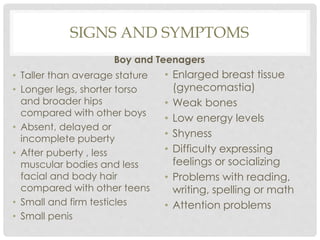SIGNS AND SYMPTOMS
Boy and Teenagers
• Taller than average stature
• Longer legs, shorter torso
and broader hips
compared with other boys
• Absent, delayed or
incomplete puberty
• After puberty , less
muscular bodies and less
facial and body hair
compared with other teens
• Small and firm testicles
• Small penis
• Enlarged breast tissue
(gynecomastia)
• Weak bones
• Low energy levels
• Shyness
• Difficulty expressing
feelings or socializing
• Problems with reading,
writing, spelling or math
• Attention problems
 