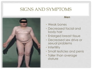 SIGNS AND SYMPTOMS
Men
• Weak bones
• Decreased facial and
body hair
• Enlarged breast tissue
• Decreased sex drive or
sexual problems
• Infertility
• Small testicles and penis
• Taller than average
stature
 