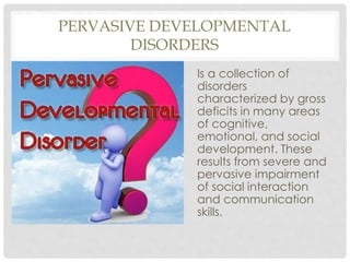 PERVASIVE DEVELOPMENTAL
DISORDERS
Is a collection of
disorders
characterized by gross
deficits in many areas
of cognitive,
emotional, and social
development. These
results from severe and
pervasive impairment
of social interaction
and communication
skills.
 