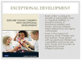 EXCEPTIONAL DEVELOPMENT
• Every child is unique to
himself, in personality traits,
in cognitive abilities, in
physical stature, in
emotional stability and
others. Among children,
these differences are highly
noticeable.
• Even in the aspect of
learning some children are
fast learner, those gifted
with exceptional intellectual
capabilities and some are
slow, those who function at
significantly lower
intellectual levels.
 