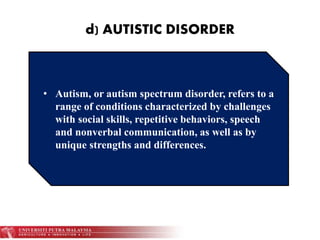 d) AUTISTIC DISORDER
• Autism, or autism spectrum disorder, refers to a
range of conditions characterized by challenges
with social skills, repetitive behaviors, speech
and nonverbal communication, as well as by
unique strengths and differences.
 
