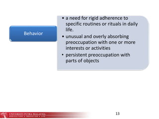 • a need for rigid adherence to
specific routines or rituals in daily
life.
• unusual and overly absorbing
preoccupation with one or more
interests or activities
• persistent preoccupation with
parts of objects
Behavior
13
 