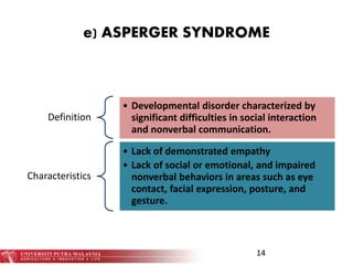 e) ASPERGER SYNDROME
Definition
• Developmental disorder characterized by
significant difficulties in social interaction
and nonverbal communication.
Characteristics
• Lack of demonstrated empathy
• Lack of social or emotional, and impaired
nonverbal behaviors in areas such as eye
contact, facial expression, posture, and
gesture.
14
 