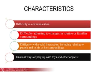 CHARACTERISTICS
Difficulty in communication
Difficulty adjusting to changes in routine or familiar
surroundings
Difficulty with social interaction, including relating to
people and to his or her surroundings
Unusual ways of playing with toys and other objects
 