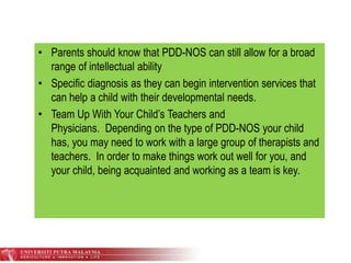 • Parents should know that PDD-NOS can still allow for a broad
range of intellectual ability
• Specific diagnosis as they can begin intervention services that
can help a child with their developmental needs.
• Team Up With Your Child’s Teachers and
Physicians. Depending on the type of PDD-NOS your child
has, you may need to work with a large group of therapists and
teachers. In order to make things work out well for you, and
your child, being acquainted and working as a team is key.
 