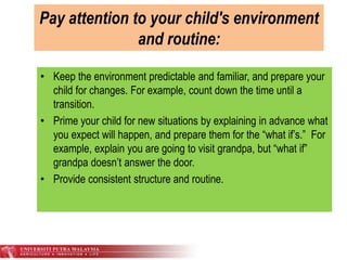 Pay attention to your child's environment
and routine:
• Keep the environment predictable and familiar, and prepare your
child for changes. For example, count down the time until a
transition.
• Prime your child for new situations by explaining in advance what
you expect will happen, and prepare them for the “what if’s.” For
example, explain you are going to visit grandpa, but “what if”
grandpa doesn’t answer the door.
• Provide consistent structure and routine.
 