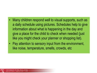 • Many children respond well to visual supports, such as
a daily schedule using pictures. Schedules help to give
information about what is happening in the day and
give a place for the child to check when needed (just
like you might check your planner or shopping list).
• Pay attention to sensory input from the environment,
like noise, temperature, smells, crowds, etc
 