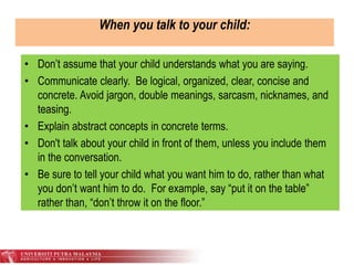 When you talk to your child:
• Don’t assume that your child understands what you are saying.
• Communicate clearly. Be logical, organized, clear, concise and
concrete. Avoid jargon, double meanings, sarcasm, nicknames, and
teasing.
• Explain abstract concepts in concrete terms.
• Don't talk about your child in front of them, unless you include them
in the conversation.
• Be sure to tell your child what you want him to do, rather than what
you don’t want him to do. For example, say “put it on the table”
rather than, “don’t throw it on the floor.”
 